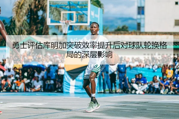 勇士评估库明加突破效率提升后对球队轮换格局的深层影响