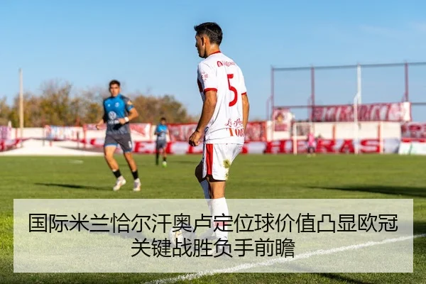 国际米兰恰尔汗奥卢定位球价值凸显欧冠关键战胜负手前瞻 - kaiyun