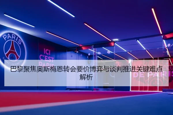 巴黎聚焦奥斯梅恩转会要价博弈与谈判推进关键难点解析 | kaiyun