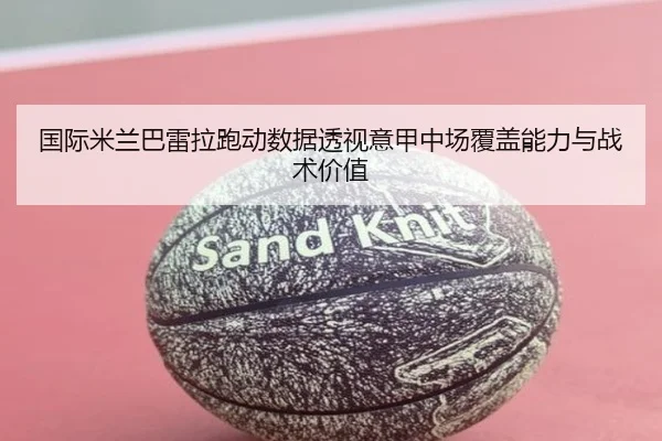 国际米兰巴雷拉跑动数据透视意甲中场覆盖能力与战术价值（kaiyun）