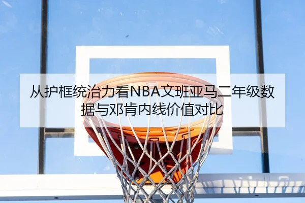 从护框统治力看NBA文班亚马二年级数据与邓肯内线价值对比（kaiyun）