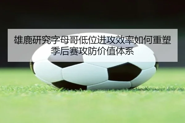 雄鹿研究字母哥低位进攻效率如何重塑季后赛攻防价值体系