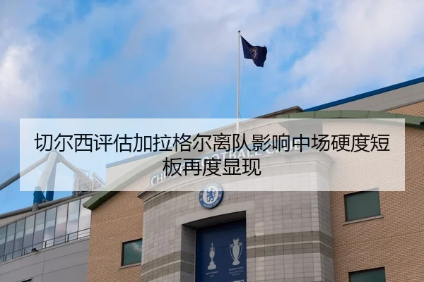 切尔西评估加拉格尔离队影响中场硬度短板再度显现（kaiyun）